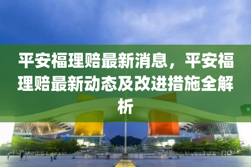 平安福理賠最新消息，平安福理賠最新動態(tài)及改進(jìn)措施全解析