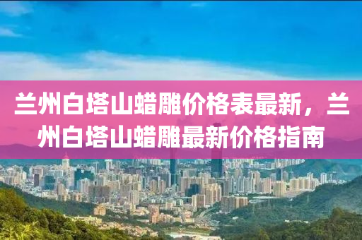 蘭州白塔山蠟雕價格表最新，蘭州白塔山蠟雕最新價格指南