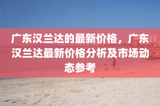 廣東漢蘭達(dá)的最新價(jià)格，廣東漢蘭達(dá)最新價(jià)格分析及市場(chǎng)動(dòng)態(tài)參考