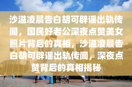 沙溢凌晨告白胡可辟謠出軌傳聞，國(guó)民好老公深夜點(diǎn)贊美女照片背后的真相，沙溢凌晨告白胡可辟謠出軌傳聞，深夜點(diǎn)贊背后的真相揭秘