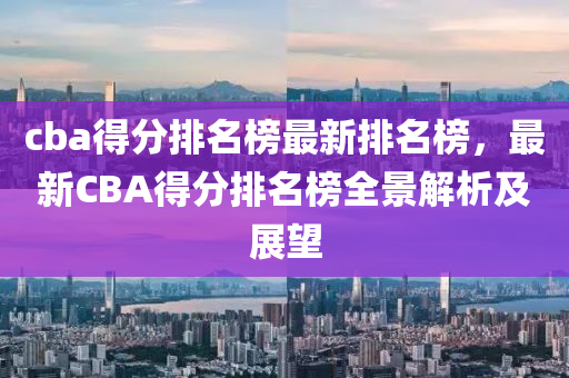 cba得分排名榜最新排名榜，最新CBA得分排名榜全景解析及展望