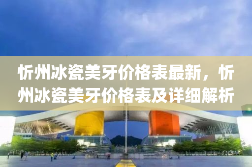 忻州冰瓷美牙價(jià)格表最新，忻州冰瓷美牙價(jià)格表及詳細(xì)解析