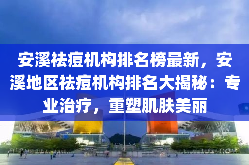 安溪祛痘機(jī)構(gòu)排名榜最新，安溪地區(qū)祛痘機(jī)構(gòu)排名大揭秘：專業(yè)治療，重塑肌膚美麗