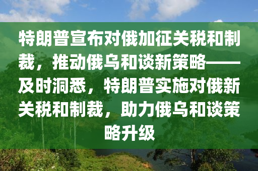 特朗普宣布對俄加征關(guān)稅和制裁，推動俄烏和談新策略——及時洞悉，特朗普實施對俄新關(guān)稅和制裁，助力俄烏和談策略升級