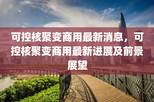 可控核聚變商用最新消息，可控核聚變商用最新進展及前景展望