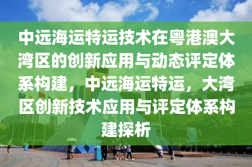 中遠海運特運技術(shù)在粵港澳大灣區(qū)的創(chuàng)新應(yīng)用與動態(tài)評定體系構(gòu)建，中遠海運特運，大灣區(qū)創(chuàng)新技術(shù)應(yīng)用與評定體系構(gòu)建探析