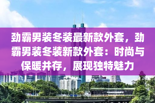 勁霸男裝冬裝最新款外套，勁霸男裝冬裝新款外套：時(shí)尚與保暖并存，展現(xiàn)獨(dú)特魅力