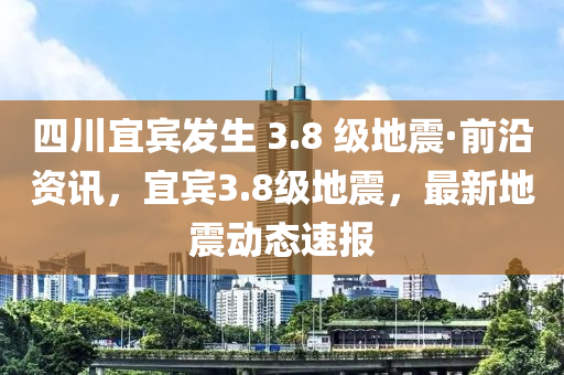 四川宜賓發(fā)生 3.8 級(jí)地震·前沿資訊，宜賓3.8級(jí)地震，最新地震動(dòng)態(tài)速報(bào)