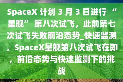 SpaceX 計(jì)劃 3 月 3 日進(jìn)行 “星艦” 第八次試飛，此前第七次試飛失敗前沿態(tài)勢(shì)_快速監(jiān)測(cè)，SpaceX星艦第八次試飛在即，前沿態(tài)勢(shì)與快速監(jiān)測(cè)下的挑戰(zhàn)