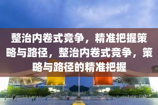 整治內(nèi)卷式競(jìng)爭(zhēng)，精準(zhǔn)把握策略與路徑，整治內(nèi)卷式競(jìng)爭(zhēng)，策略與路徑的精準(zhǔn)把握