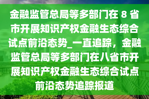 金融監(jiān)管總局等多部門在 8 省市開展知識產(chǎn)權金融生態(tài)綜合試點前沿態(tài)勢_一直追蹤，金融監(jiān)管總局等多部門在八省市開展知識產(chǎn)權金融生態(tài)綜合試點前沿態(tài)勢追蹤報道