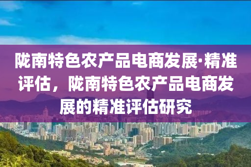 隴南特色農(nóng)產(chǎn)品電商發(fā)展·精準評估，隴南特色農(nóng)產(chǎn)品電商發(fā)展的精準評估研究