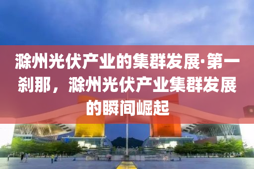 滁州光伏產(chǎn)業(yè)的集群發(fā)展·第一剎那，滁州光伏產(chǎn)業(yè)集群發(fā)展的瞬間崛起
