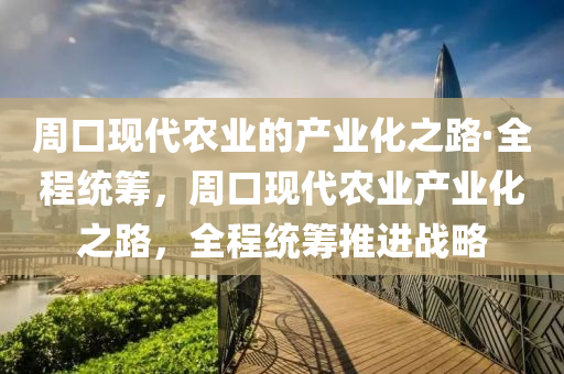 周口現(xiàn)代農(nóng)業(yè)的產(chǎn)業(yè)化之路·全程統(tǒng)籌，周口現(xiàn)代農(nóng)業(yè)產(chǎn)業(yè)化之路，全程統(tǒng)籌推進(jìn)戰(zhàn)略