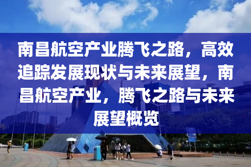 南昌航空產(chǎn)業(yè)騰飛之路，高效追蹤發(fā)展現(xiàn)狀與未來展望，南昌航空產(chǎn)業(yè)，騰飛之路與未來展望概覽