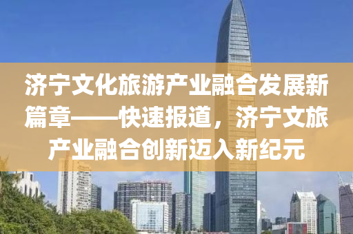 濟(jì)寧文化旅游產(chǎn)業(yè)融合發(fā)展新篇章——快速報(bào)道，濟(jì)寧文旅產(chǎn)業(yè)融合創(chuàng)新邁入新紀(jì)元
