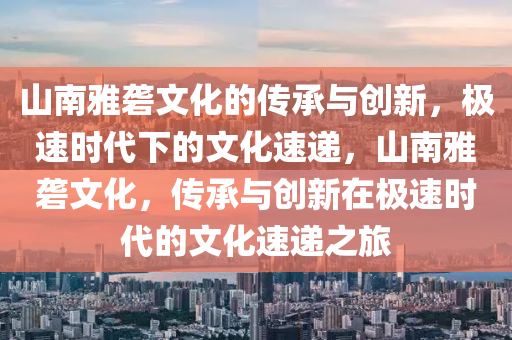 山南雅礱文化的傳承與創(chuàng)新，極速時代下的文化速遞，山南雅礱文化，傳承與創(chuàng)新在極速時代的文化速遞之旅