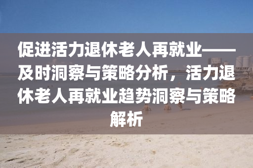 促進活力退休老人再就業(yè)——及時洞察與策略分析，活力退休老人再就業(yè)趨勢洞察與策略解析