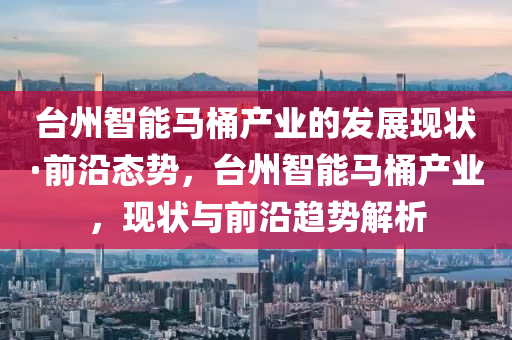 臺(tái)州智能馬桶產(chǎn)業(yè)的發(fā)展現(xiàn)狀·前沿態(tài)勢(shì)，臺(tái)州智能馬桶產(chǎn)業(yè)，現(xiàn)狀與前沿趨勢(shì)解析