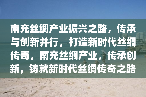 南充絲綢產(chǎn)業(yè)振興之路，傳承與創(chuàng)新并行，打造新時(shí)代絲綢傳奇，南充絲綢產(chǎn)業(yè)，傳承創(chuàng)新，鑄就新時(shí)代絲綢傳奇之路