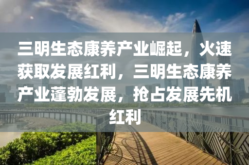 三明生態(tài)康養(yǎng)產(chǎn)業(yè)崛起，火速獲取發(fā)展紅利，三明生態(tài)康養(yǎng)產(chǎn)業(yè)蓬勃發(fā)展，搶占發(fā)展先機(jī)紅利