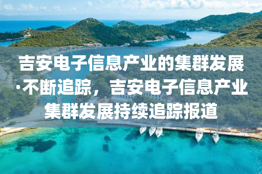 吉安電子信息產(chǎn)業(yè)的集群發(fā)展·不斷追蹤，吉安電子信息產(chǎn)業(yè)集群發(fā)展持續(xù)追蹤報(bào)道