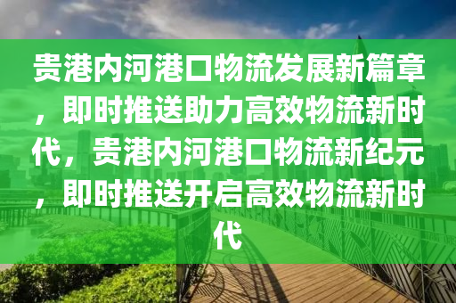 貴港內(nèi)河港口物流發(fā)展新篇章，即時(shí)推送助力高效物流新時(shí)代，貴港內(nèi)河港口物流新紀(jì)元，即時(shí)推送開啟高效物流新時(shí)代