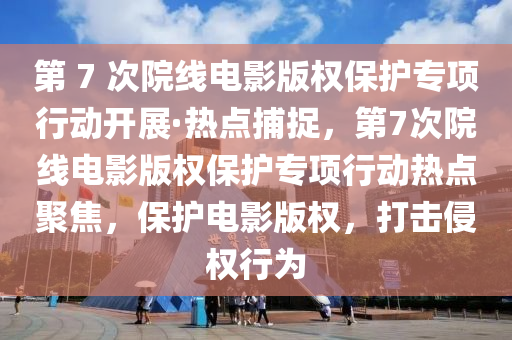 第 7 次院線電影版權(quán)保護(hù)專項(xiàng)行動(dòng)開展·熱點(diǎn)捕捉，第7次院線電影版權(quán)保護(hù)專項(xiàng)行動(dòng)熱點(diǎn)聚焦，保護(hù)電影版權(quán)，打擊侵權(quán)行為