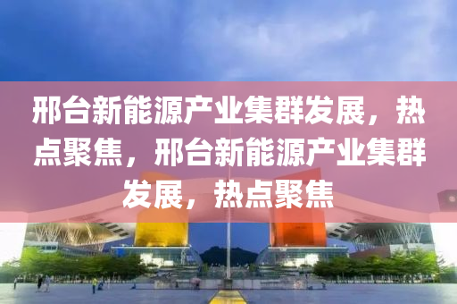 邢臺(tái)新能源產(chǎn)業(yè)集群發(fā)展，熱點(diǎn)聚焦，邢臺(tái)新能源產(chǎn)業(yè)集群發(fā)展，熱點(diǎn)聚焦
