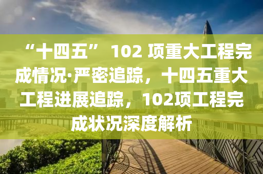 “十四五” 102 項(xiàng)重大工程完成情況·嚴(yán)密追蹤，十四五重大工程進(jìn)展追蹤，102項(xiàng)工程完成狀況深度解析