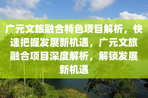 廣元文旅融合特色項目解析，快速把握發(fā)展新機遇，廣元文旅融合項目深度解析，解鎖發(fā)展新機遇