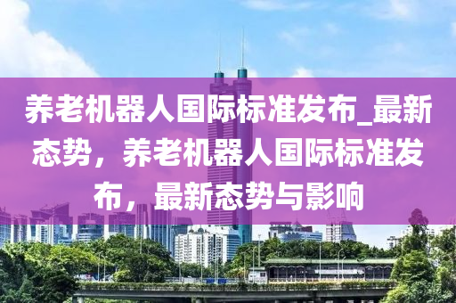 養(yǎng)老機器人國際標(biāo)準(zhǔn)發(fā)布_最新態(tài)勢，養(yǎng)老機器人國際標(biāo)準(zhǔn)發(fā)布，最新態(tài)勢與影響