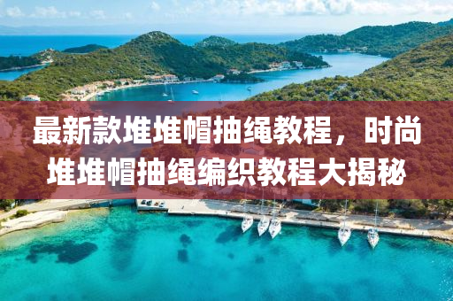 最新款堆堆帽抽繩教程，時尚堆堆帽抽繩編織教程大揭秘