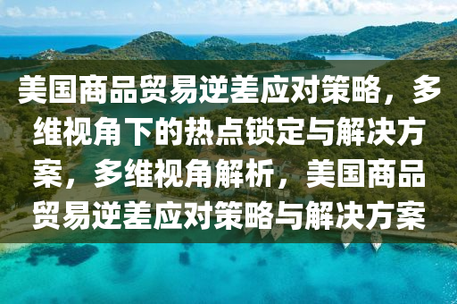 美國商品貿(mào)易逆差應(yīng)對策略，多維視角下的熱點鎖定與解決方案，多維視角解析，美國商品貿(mào)易逆差應(yīng)對策略與解決方案