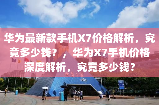 華為最新款手機X7價格解析，究竟多少錢？，華為X7手機價格深度解析，究竟多少錢？