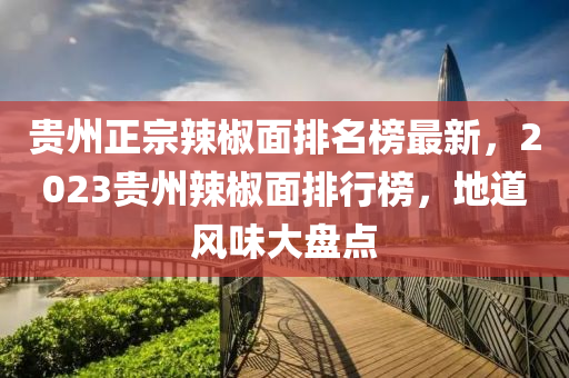 貴州正宗辣椒面排名榜最新，2023貴州辣椒面排行榜，地道風(fēng)味大盤點