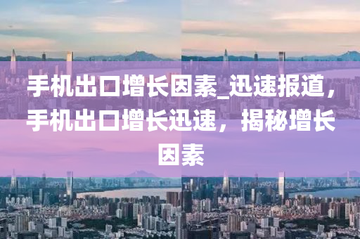 手機出口增長因素_迅速報道，手機出口增長迅速，揭秘增長因素