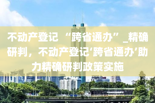 不動產(chǎn)登記 “跨省通辦”_精確研判，不動產(chǎn)登記‘跨省通辦’助力精確研判政策實施