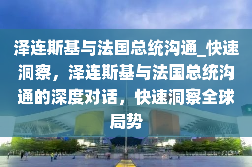 澤連斯基與法國(guó)總統(tǒng)溝通_快速洞察，澤連斯基與法國(guó)總統(tǒng)溝通的深度對(duì)話(huà)，快速洞察全球局勢(shì)