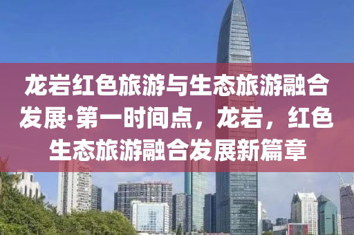 龍巖紅色旅游與生態(tài)旅游融合發(fā)展·第一時(shí)間點(diǎn)，龍巖，紅色生態(tài)旅游融合發(fā)展新篇章