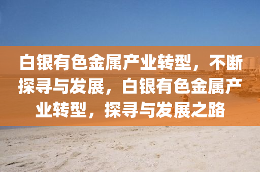 白銀有色金屬產(chǎn)業(yè)轉(zhuǎn)型，不斷探尋與發(fā)展，白銀有色金屬產(chǎn)業(yè)轉(zhuǎn)型，探尋與發(fā)展之路