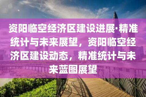 資陽臨空經(jīng)濟(jì)區(qū)建設(shè)進(jìn)展·精準(zhǔn)統(tǒng)計(jì)與未來展望，資陽臨空經(jīng)濟(jì)區(qū)建設(shè)動(dòng)態(tài)，精準(zhǔn)統(tǒng)計(jì)與未來藍(lán)圖展望