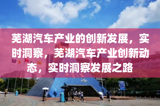 蕪湖汽車產(chǎn)業(yè)的創(chuàng)新發(fā)展，實(shí)時(shí)洞察，蕪湖汽車產(chǎn)業(yè)創(chuàng)新動(dòng)態(tài)，實(shí)時(shí)洞察發(fā)展之路
