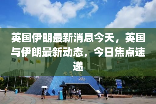 英國伊朗最新消息今天，英國與伊朗最新動(dòng)態(tài)，今日焦點(diǎn)速遞