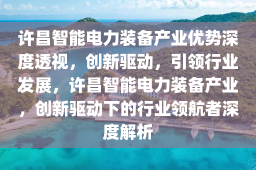 許昌智能電力裝備產(chǎn)業(yè)優(yōu)勢(shì)深度透視，創(chuàng)新驅(qū)動(dòng)，引領(lǐng)行業(yè)發(fā)展，許昌智能電力裝備產(chǎn)業(yè)，創(chuàng)新驅(qū)動(dòng)下的行業(yè)領(lǐng)航者深度解析