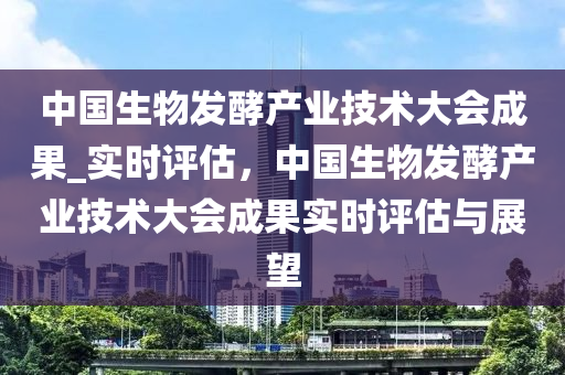 中國(guó)生物發(fā)酵產(chǎn)業(yè)技術(shù)大會(huì)成果_實(shí)時(shí)評(píng)估，中國(guó)生物發(fā)酵產(chǎn)業(yè)技術(shù)大會(huì)成果實(shí)時(shí)評(píng)估與展望