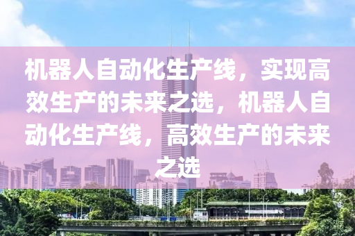 機(jī)器人自動(dòng)化生產(chǎn)線，實(shí)現(xiàn)高效生產(chǎn)的未來之選，機(jī)器人自動(dòng)化生產(chǎn)線，高效生產(chǎn)的未來之選