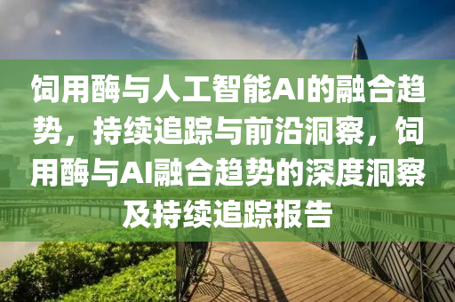飼用酶與人工智能AI的融合趨勢(shì)，持續(xù)追蹤與前沿洞察，飼用酶與AI融合趨勢(shì)的深度洞察及持續(xù)追蹤報(bào)告