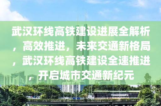 武漢環(huán)線高鐵建設(shè)進展全解析，高效推進，未來交通新格局，武漢環(huán)線高鐵建設(shè)全速推進，開啟城市交通新紀元