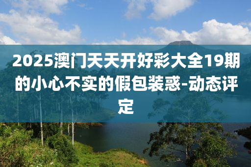 2025澳門天天開好彩大全19期的小心不實的假包裝惑-動態(tài)評定